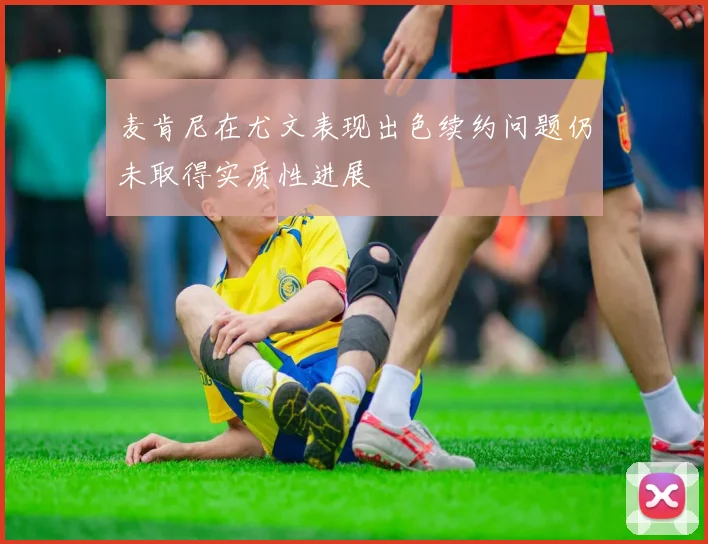 麦肯尼在尤文表现出色续约问题仍未取得实质性进展