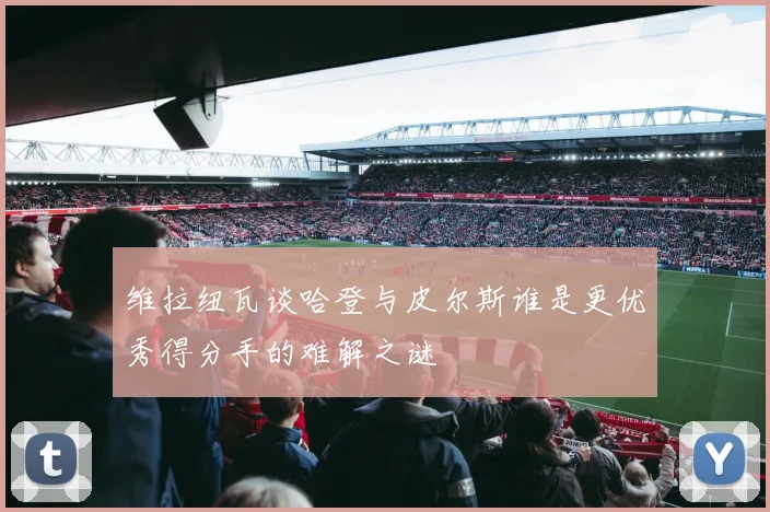 维拉纽瓦谈哈登与皮尔斯谁是更优秀得分手的难解之谜