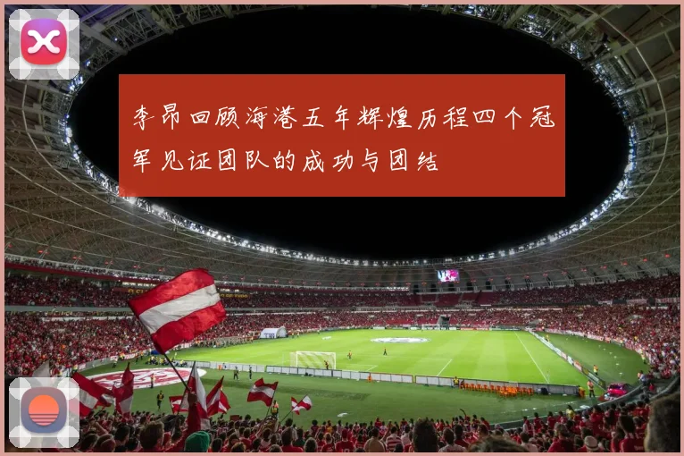 李昂回顾海港五年辉煌历程四个冠军见证团队的成功与团结