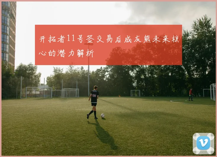 开拓者11号签交易后成灰熊未来核心的潜力解析