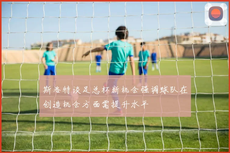 斯洛特谈足总杯新机会强调球队在创造机会方面需提升水平