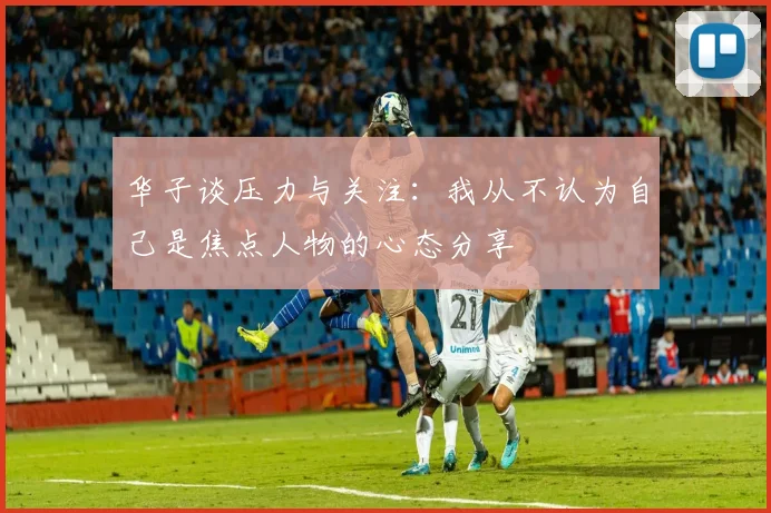 华子谈压力与关注：我从不认为自己是焦点人物的心态分享