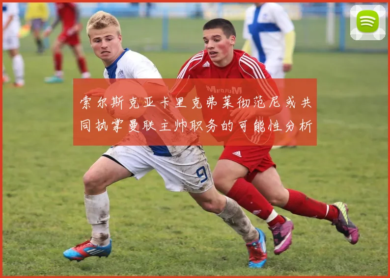 索尔斯克亚卡里克弗莱彻范尼或共同执掌曼联主帅职务的可能性分析