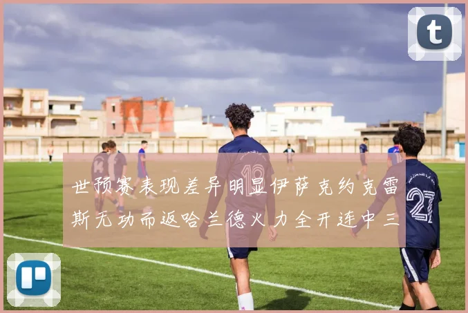 世预赛表现差异明显伊萨克约克雷斯无功而返哈兰德火力全开连中三元