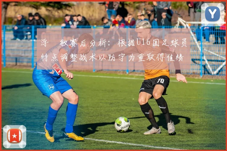 浮嶋敏赛后分析：根据U16国足球员特点调整战术以防守为重取得佳绩