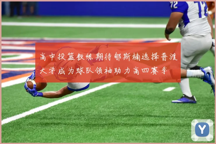 高中投篮教练期待郇斯楠选择普渡大学成为球队领袖助力高四赛季