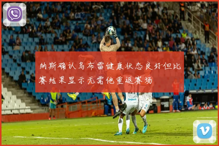 纳斯确认乌布雷健康状态良好但比赛结果显示无需他重返赛场