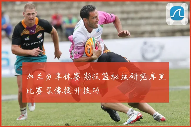 加兰分享休赛期投篮秘诀研究库里比赛录像提升技巧
