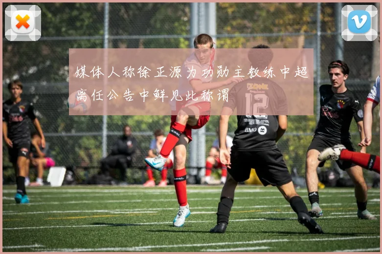 媒体人称徐正源为功勋主教练中超离任公告中鲜见此称谓