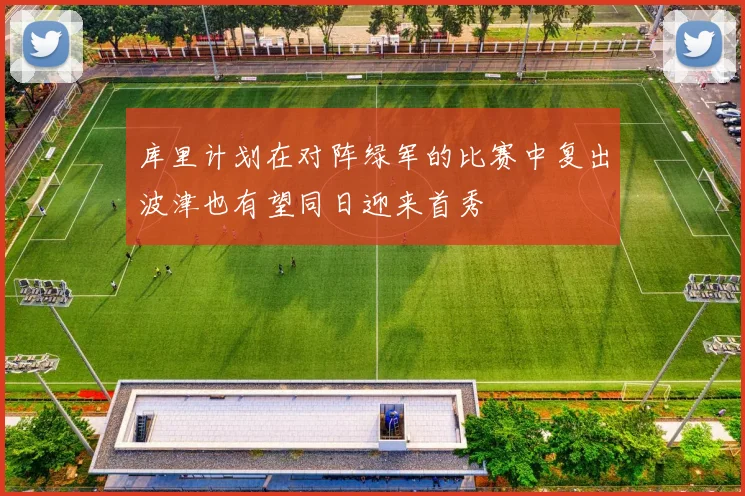 库里计划在对阵绿军的比赛中复出波津也有望同日迎来首秀