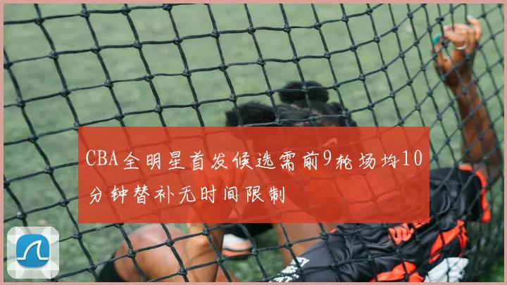 CBA全明星首发候选需前9轮场均10分钟替补无时间限制