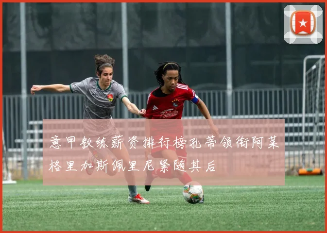 意甲教练薪资排行榜孔蒂领衔阿莱格里加斯佩里尼紧随其后