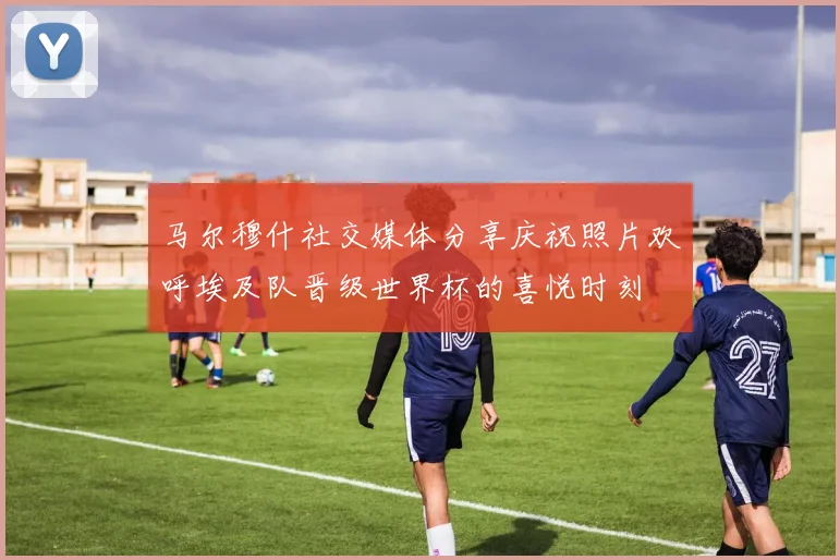 马尔穆什社交媒体分享庆祝照片欢呼埃及队晋级世界杯的喜悦时刻