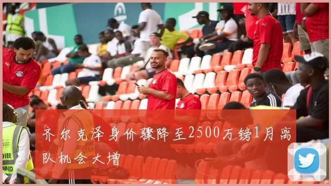 齐尔克泽身价骤降至2500万镑1月离队机会大增