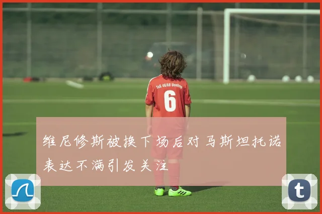 维尼修斯被换下场后对马斯坦托诺表达不满引发关注