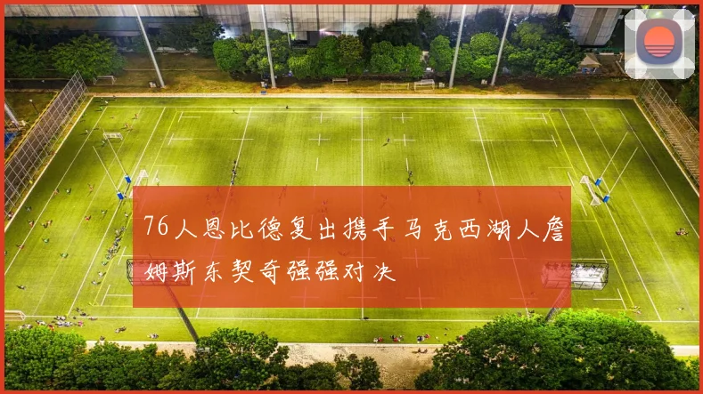 76人恩比德复出携手马克西湖人詹姆斯东契奇强强对决