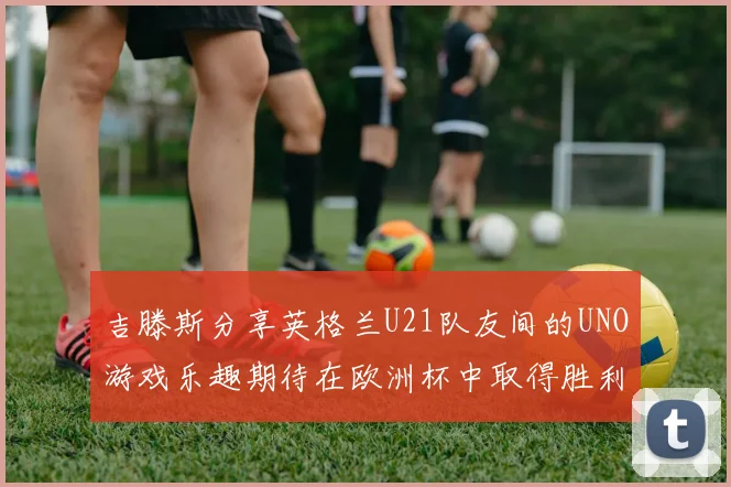 吉滕斯分享英格兰U21队友间的UNO游戏乐趣期待在欧洲杯中取得胜利