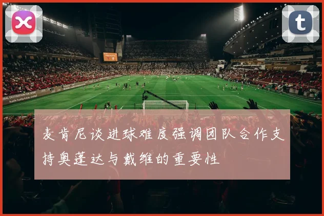 麦肯尼谈进球难度强调团队合作支持奥蓬达与戴维的重要性