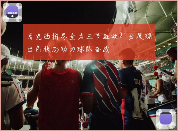 马克西拼尽全力三节狂砍21分展现出色状态助力球队奋战