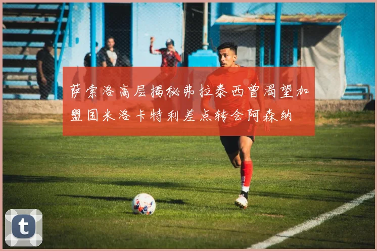 萨索洛高层揭秘弗拉泰西曾渴望加盟国米洛卡特利差点转会阿森纳