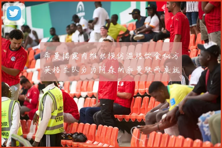 希曼揭露内维尔模仿温格饮食秘方英格兰队分为阿森纳和曼联两桌就餐