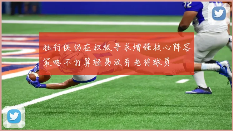 独行侠仍在积极寻求增强核心阵容策略不打算轻易放弃老将球员