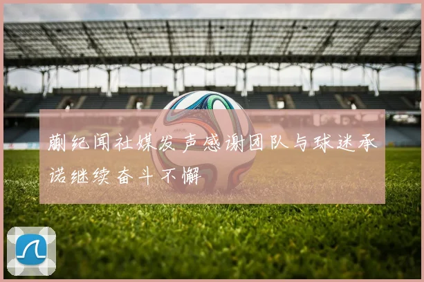 蒯纪闻社媒发声感谢团队与球迷承诺继续奋斗不懈