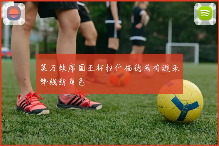 莱万缺席国王杯拉什福德或将迎来锋线新角色