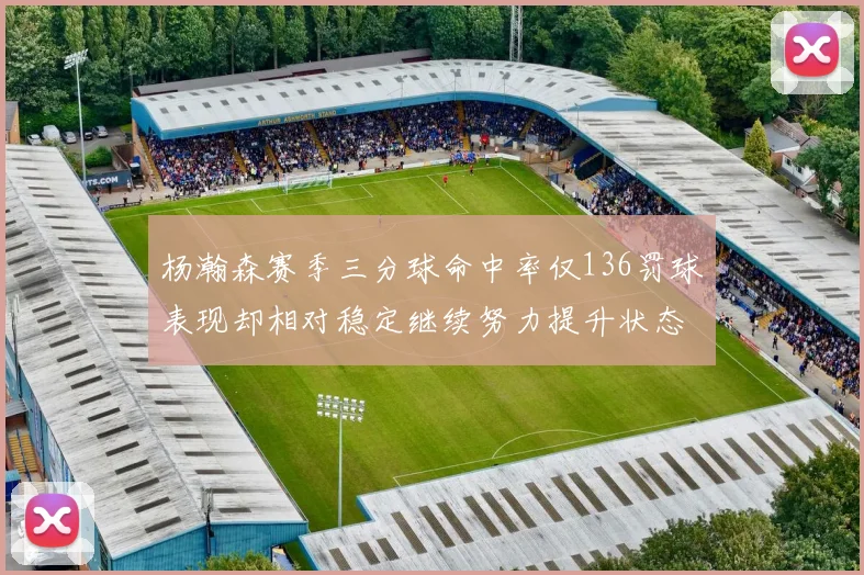 杨瀚森赛季三分球命中率仅136罚球表现却相对稳定继续努力提升状态