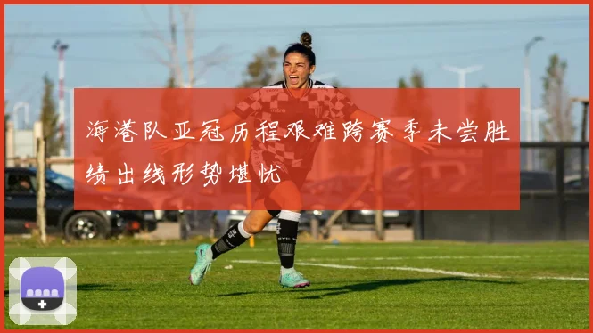 海港队亚冠历程艰难跨赛季未尝胜绩出线形势堪忧