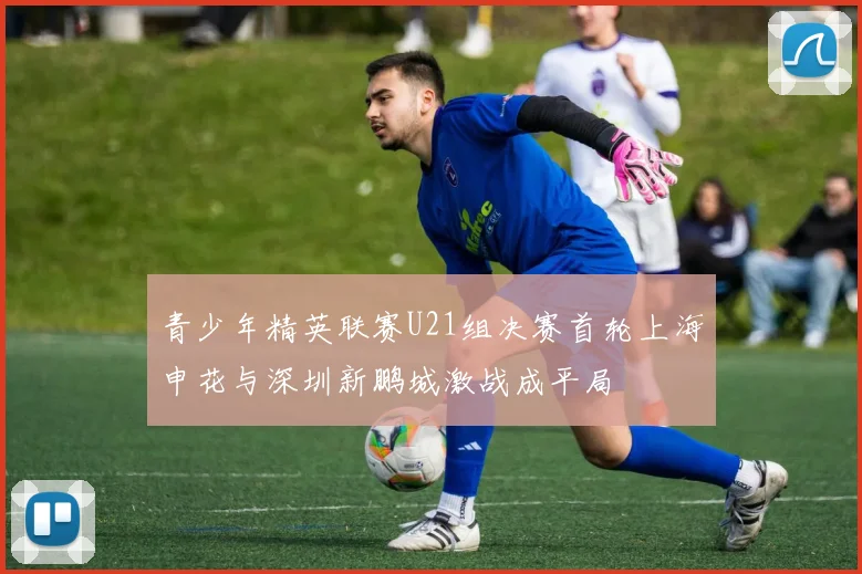 青少年精英联赛U21组决赛首轮上海申花与深圳新鹏城激战成平局