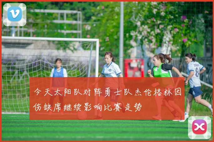 今天太阳队对阵勇士队杰伦格林因伤缺席继续影响比赛走势