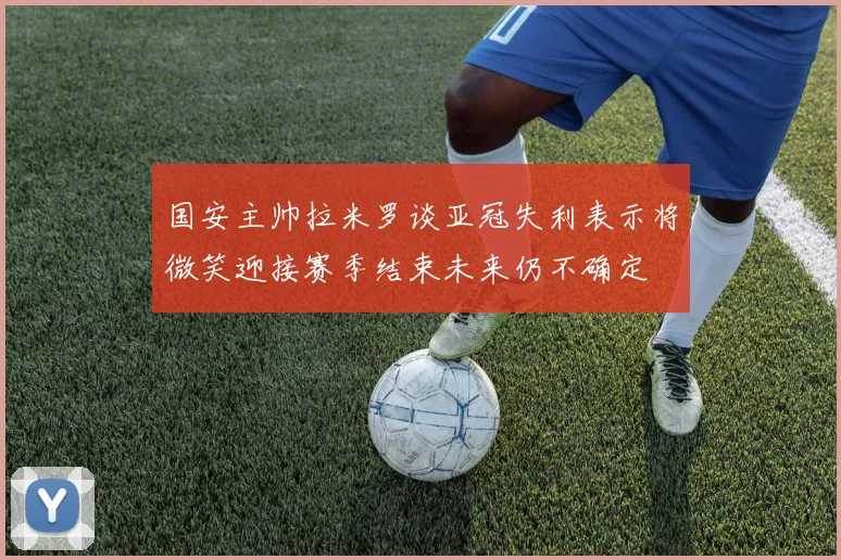 国安主帅拉米罗谈亚冠失利表示将微笑迎接赛季结束未来仍不确定