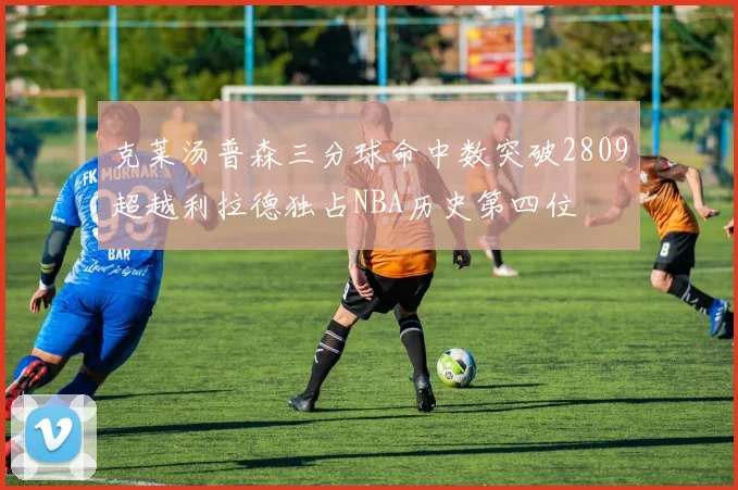 克莱汤普森三分球命中数突破2809超越利拉德独占NBA历史第四位