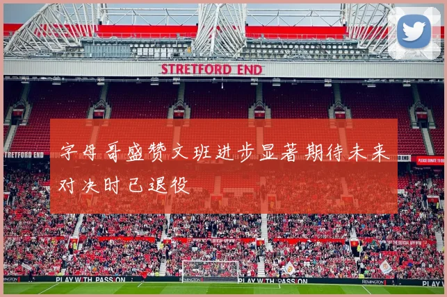 字母哥盛赞文班进步显著期待未来对决时已退役