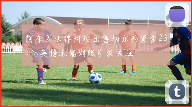 阿布因法律纠纷出售切尔西资金235亿英镑未能到账引发关注