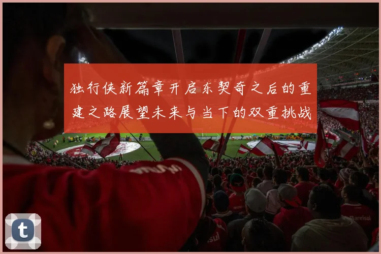 独行侠新篇章开启东契奇之后的重建之路展望未来与当下的双重挑战