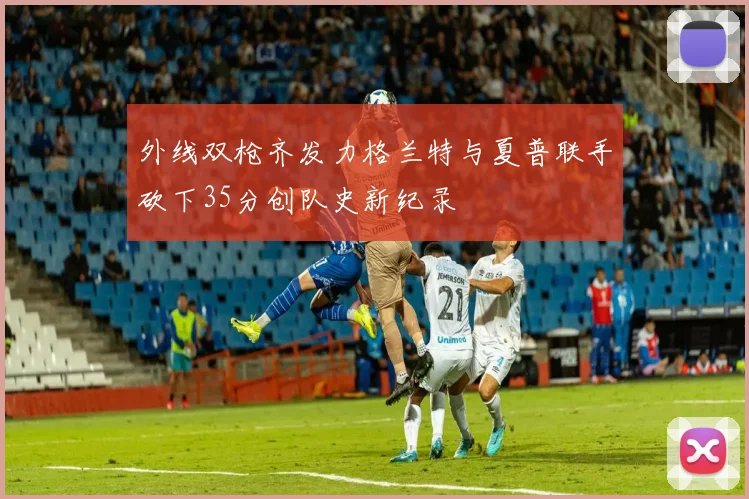 外线双枪齐发力格兰特与夏普联手砍下35分创队史新纪录