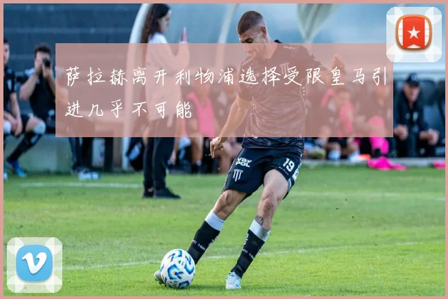 萨拉赫离开利物浦选择受限皇马引进几乎不可能