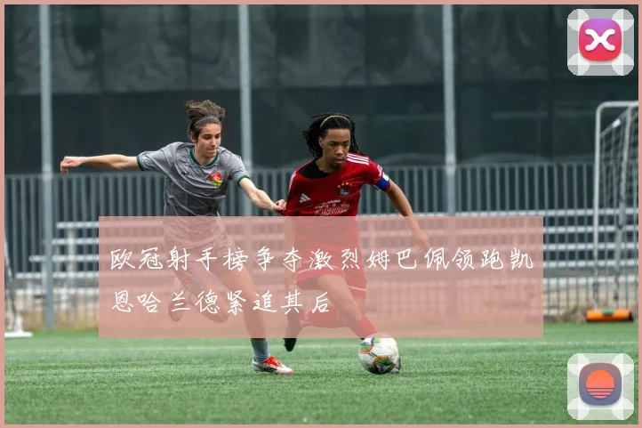 欧冠射手榜争夺激烈姆巴佩领跑凯恩哈兰德紧追其后